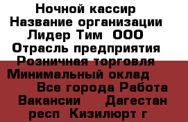 Ночной кассир › Название организации ­ Лидер Тим, ООО › Отрасль предприятия ­ Розничная торговля › Минимальный оклад ­ 25 000 - Все города Работа » Вакансии   . Дагестан респ.,Кизилюрт г.